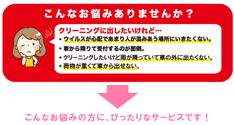 こんなお悩みの方にぴったりなサービスです。クリーニングに出したいけど、コロナウィルスが心配で出せない。車から降りて受付するのが面倒。雨が降っていて車の外に出たくない。荷物が重くて車から出せない。
