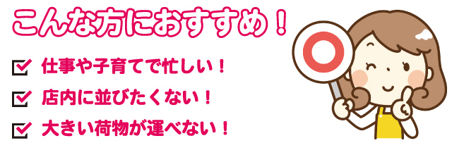 こんな方におすすめ!仕事や子育てで忙しい方!店内に並びたくない方!大きい荷物が運べない方など、さまざまな方にご利用いただけます。
